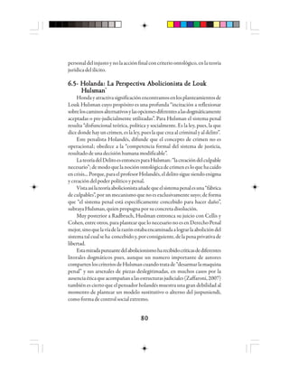 8080808080
personaldelinjustoynolaacciónfinalconcriterioontológico,enlateoría
jurídicadelilícito.
6.5- H6.5- H6.5- H6.5- H6.5- Hooooolllllaaaaandndndndndaaaaa: La P: La P: La P: La P: La Peeeeersrsrsrsrspppppeeeeectctctctctiviviviviva Aa Aa Aa Aa Abbbbbooooolllllicioicioicioicioicionnnnnisisisisisttttta de La de La de La de La de Louououououkkkkk
HHHHHuuuuulslslslslsmmmmmaaaaannnnn*****
Hondayatractivasignificaciónencontramosenlosplanteamientosde
Louk Hulsman cuyo propósito es una profunda “incitación a reflexionar
sobreloscaminosalternativosylasopcionesdiferentesalasdogmáticamente
aceptadas o pre-judicialmente utilizadas”. Para Hulsman el sistema penal
resulta “disfuncional teórica, política y socialmente. Es la ley, pues, la que
dice donde hay un crimen, es la ley, pues la que crea al criminal y al delito”.
Este penalista Holandés, difunde que el concepto de crimen no es
operacional; obedece a la “competencia formal del sistema de justicia,
resultadodeunadecisiónhumanamodificable”.
LateoríadelDelitoesentoncesparaHulsman:“lacreacióndelculpable
necesario”;demodoquelanociónontológicadecrimenesloquehacaído
encrisis...Porque,paraelprofesorHolandés,eldelitosiguesiendoenigma
y creación del poder político y penal.
Vistaasílateoríaabolicionistaañadequeelsistemapenalesuna“fábrica
de culpables”, por un mecanismo que no es exclusivamente suyo; de forma
que “el sistema penal está específicamente concebido para hacer daño”,
subraya Hulsman, quien propugnapor su concreta disolución.
Muy posterior a Radbruch, Huslman entronca su juicio con Cellis y
Cohen, entre otros, para plantear que lo necesario no es en Derecho Penal
mejor,sinoquelavíadelarazónestabaencaminadaalograrlaabolicióndel
sistematalcualseha concebidoy,porconsiguiente,delapenaprivativade
libertad.
Estamiradapunzantedelabolicionismoharecibidocríticasdediferentes
litorales dogmáticos pues, aunque un numero importante de autores
compartenloscriteriosdeHulsmancuandotratade“desarmarlamaquina
penal” y sus arsenales de piezas deslegitimadas, en muchos casos por la
ausenciaéticaqueacompañanalasestructurasjudiciales(Zaffaroni,2007)
también es cierto que el pensador holandés muestra una gran debilidad al
momento de plantear un modelo sustitutivo o alterno del juspuniendi,
como forma de control social extremo.
 