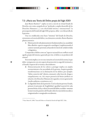 8383838383
7.2- ¿7.2- ¿7.2- ¿7.2- ¿7.2- ¿HHHHHacia uacia uacia uacia uacia unnnnna Ta Ta Ta Ta Teeeeeooooorrrrría del Día del Día del Día del Día del Delelelelelititititito po po po po prrrrrooooopppppia del Sigia del Sigia del Sigia del Sigia del Siglo Xlo Xlo Xlo Xlo XXXXXXIIIII?????
Juan Bustos Ramírez23
explica su tesis a raíz de un virtual Estado de
Derecho, este como catapulta de un “profundo y amplio desarrollo de los
Derechos Humanos (...) con efectividad interna e internacional”: la
preocupación del Estado del siglo XXI, propone, deber ser el desarrollo de
lapersona.
Una vez establecidas estas bases “mínimas” del Estado de Derecho,
entraremosenlateoríadeldelitoysuselementoscentrales.BustosRamírez
planteaentonces:
1-1-1-1-1- Eliminacióndetodoplanteamientofundamentalista(ej.causalidad,
librealbedrío:aspectocategorial uontológico),implementandoel
carácterracionalypersonal,excluyendoelcriteriodeverdadrevelada
o dogmática.
Comprender el delito como un“aspecto racional de un conflicto social
agudo, propio del sistema y generado por éste: el delito es un producto del
sistema”.
Estateoríaimplicaasuvezunavariaciónenlateoríadelanorma,laque
deber enriquecerseconotroaspectodeprotección(acargodelvictimarioy
el Estado) respecto de la víctima y descendientes.
2-2-2-2-2- Democratización de los valores a proteger implica un amplio
reconocimiento a las necesidades de la persona. Auspicia grandes
transformaciones en la eliminación de los delitos; por ejemplo:
“delito contra la vida” (aborto, eutanasia), sobre leyes de: drogas y
estupefacientes, etc. Así, mayor presencia de bienes jurídicos en
relación a los Derechos Humanos de segunda y tercera generación
(medio ambiente, económicos, etc.).
3-3-3-3-3- Ladignidad,límitedelapunición.Conlarelaciónpersona-Estado,
primará el principio de Exigibilidad: igualdad material de toda
personafrentealaley,esdecir,lateoríadeldelito,nodeber sustentar
laintervenciónpunitivadelEstadosobrelosmásdesfavorecidoso
estigmatizadosomarginadossocialmente.
23
Véase: Bustos R. (1996) “Teoría del Delito en el Estado de Derecho del Siglo XXI”, Chile.
 