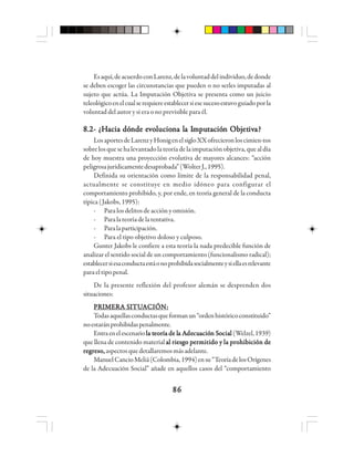 8686868686
Esaquí,deacuerdoconLarenz,delavoluntaddelindividuo,dedonde
se deben escoger las circunstancias que pueden o no serles imputadas al
sujeto que actúa. La Imputación Objetiva se presenta como un juicio
teleológicoenelcualserequiereestablecersiesesucesoestuvoguiadoporla
voluntad del autor y si era o no previsible para él.
8.2- ¿8.2- ¿8.2- ¿8.2- ¿8.2- ¿HHHHHacia dóacia dóacia dóacia dóacia dónde ende ende ende ende evvvvvooooolllllucioucioucioucioucionnnnna la la la la la Ia Ia Ia Ia Immmmmpupupupuputttttacióacióacióacióación Objn Objn Objn Objn Objetetetetetivivivivivaaaaa?????
LosaportesdeLarenzyHonigenelsigloXXofrecieronloscimien-tos
sobre los que se ha levantado la teoría de la imputación objetiva, que al día
de hoy muestra una proyección evolutiva de mayores alcances: “acción
peligrosajurídicamentedesaprobada”(WolterJ.,1995).
Definida su orientación como límite de la responsabilidad penal,
actualmente se constituye en medio idóneo para configurar el
comportamiento prohibido, y, por ende, en teoría general de la conducta
típica (Jakobs, 1995):
- Para los delitos de acción y omisión.
- Paralateoríadelatentativa.
- Paralaparticipación.
- Para el tipo objetivo doloso y culposo.
Gunter Jakobs le confiere a esta teoría la nada predecible función de
analizar el sentido social de un comportamiento (funcionalismo radical);
establecersiesaconductaestáonoprohibidasocialmenteysiellaesrelevante
paraeltipopenal.
De la presente reflexión del profesor alemán se desprenden dos
situaciones:
PPPPPRRRRRIIIIIMMMMMEEEEERRRRRA SA SA SA SA SIIIIITTTTTUUUUUAAAAACCCCCIIIIIÓÓÓÓÓN:N:N:N:N:
Todasaquellasconductasqueformanun“ordenhistóricoconstituido”
noestaránprohibidaspenalmente.
Entraenelescenario llllla ta ta ta ta teeeeeooooorrrrría de lía de lía de lía de lía de la Aa Aa Aa Aa Adededededecucucucucuacióacióacióacióación Sn Sn Sn Sn Sooooociaciaciaciacialllll (Welzel,1939)
que llena de contenido material al riesgo permitido y la prohibición deal riesgo permitido y la prohibición deal riesgo permitido y la prohibición deal riesgo permitido y la prohibición deal riesgo permitido y la prohibición de
regreso,regreso,regreso,regreso,regreso,aspectosquedetallaremosmásadelante.
ManuelCancioMeliá(Colombia,1994)ensu“TeoríadelosOrígenes
de la Adecuación Social” añade en aquellos casos del “comportamiento
 
