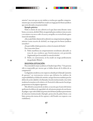 8787878787
anterior”, una tesis que en este ámbito se inclina por aquellos comporta-
mientosqueconanterioridadhancreadounriesgoparalosbienesjurídicos
queseránafectadosconposterioridad.
EEEEEjjjjjeeeeemmmmmppppplo plo plo plo plo prrrrráctáctáctáctácticicicicicooooo:::::
Pedro es dueño de una cafetería en la que Juan toma durante varias
horas,yenexceso,alcohol.Ebrio,incapacitadoparaconducir,tomasucarro
y en camino a su casa se sube a la acera y atropella a su vecina Estela, quien
mueredeinmediato.
¿HacreadoPedro(dueñodelacafetería)uncomportamientopeligroso
anterior (venta excesiva de alcohol), un riesgo para los bienes jurídicos
envueltos?
¿Eraprevisibleeldañoposterior,esdecir,lamuertedeEstela?
Doscosasestánclaras:
1) Pedro manifiesta un comportamiento socialmente adecuado: se
trata de una conducta que históricamente está permitida
(legitimada)porlasociedad:laventadealcohol.
2) Pedro, en consecuencia, no ha creado un riesgo jurídicamente
desaprobado(Welzel).
SSSSSEGEGEGEGEGUUUUUNNNNNDDDDDA SA SA SA SA SIIIIITTTTTUUUUUAAAAACCCCCIIIIIÓÓÓÓÓN:N:N:N:N:
ParaentenderlomejoracudimosaClaudiaLópezDíaz:“Unapersona
sólo es responsable por sucesos que se hallan dentro de la órbita de su
competencia”.
Ladogmáticamodernaaesterespectosedecideporlallamada“posición
de garante”, un instrumento teórico que delimita los ámbitos de
responsabilidadeneldelitodeomisión,aunquefuncionatambiénparalos
delitosdeacción(Jakobs)ylosllamadosvínculosinstitucionales;éstavisión
moderna la tratamos en lo relativo a la Teoría de la Adecuación Social que
proponemosenlaspáginassiguientes.
Másalládelacausacióndeundaño,senecesitaqueelautordelmismo
quebrante los deberes de seguridad o de salvamento propios de una fuente
depeligro,oquevioleeldeberdeproteccióndebienesjurídicosprovenientes
de relaciones institucionales (Ejemplo: protección de padres frente a sus
hijos; protección mutua de los esposos; o del Estado con respecto a sus
ciudadanos).
 