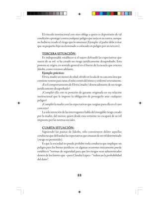 8888888888
El vínculo institucional con otro obliga a quien es depositario de tal
condiciónaprotegercontracualquierpeligroquesurjaensucontra,aunque
no hubiera creado el riesgo que lo amenaza (Ejemplo: el padre debe evitar
que su pequeño hijo sea lesionado o colocado en peligro por un tercero).
TTTTTEEEEERRRRRCCCCCEEEEERRRRRA SA SA SA SA SIIIIITTTTTUUUUUAAAAACCCCCIIIIIÓÓÓÓÓN:N:N:N:N:
Es indispensable establecer si el sujeto defraudó las expectativas que
nacen de su rol: si ha creado un riesgo jurídicamente desaprobado. Esta
postura se erigen, en sentido general en el fuerte de la escuela que orienta
Jakobs,comoveremosadelante.
EEEEEjjjjjeeeeemmmmmppppplo plo plo plo plo prrrrráctáctáctáctácticicicicicooooo:::::
Elvira,madreunmenordeedad,olvidóenlasaladesucasaunalataque
contienevenenopararatas;elniñocomiódeltóxicoyenfermóseveramente.
¿EselcomportamientodeElvira(madre)desencadenantedeunriesgo
jurídicamentedesaprobado?
¿Cumplió ella con su posición de garante originada en esa relación
institucional que le impone la obligación de protegerlo ante cualquier
peligro?
¿Cumpliólamadreconlasexpectativasquesurgíanparaellaenelcaso
concreto?
Lasolaintencióndelasinterroganteshabladelinnegableriesgocreado
por la madre, del menor, quien desde esta vertiente no escapará de su rol
impuestoporlasnormassociales.
CUCUCUCUCUAAAAARRRRRTTTTTA SA SA SA SA SIIIIITTTTTUUUUUAAAAACCCCCIIIIIÓÓÓÓÓN:N:N:N:N:
Siguiendo las pautas de Jakobs, sólo constituyen delito aquellas
conductasquedefraudanlasexpectativasqueemanandeunroldeterminado
(riesgonopermitido).
Es que la sociedad no puede prohibir toda conducta que implique un
peligro para los bienes jurídicos: en algunas ocasiones únicamente puede
establecer “normas de seguridad para que los riesgos sean administrados
dentrodeloslímitesque–paraClaudiaLópez–“reduzcanlaprobabilidad
deldaño”.
 
