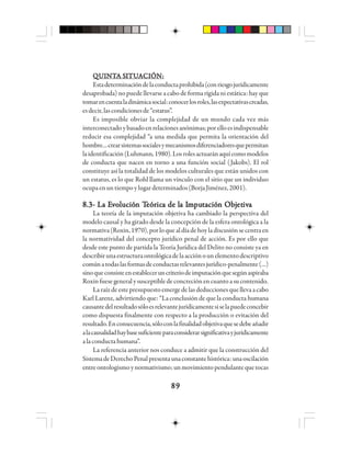 8989898989
QQQQQUUUUUIIIIINNNNNTTTTTA SA SA SA SA SIIIIITTTTTUUUUUAAAAACCCCCIIIIIÓÓÓÓÓN:N:N:N:N:
Estadeterminacióndelaconductaprohibida(conriesgojurídicamente
desaprobada) no puede llevarse a cabo de forma rígida ni estática: hay que
tomarencuentaladinámicasocial:conocerlosroles,lasexpectativascreadas,
esdecir,lascondicionesde“estatus”.
Es imposible obviar la complejidad de un mundo cada vez más
interconectadoybasadoenrelacionesanónimas;porelloesindispensable
reducir esa complejidad “a una medida que permita la orientación del
hombre…crearsistemassocialesymecanismosdiferenciadoresquepermitan
laidentificación(Luhmann,1980).Losrolesactuaránaquícomomodelos
de conducta que nacen en torno a una función social (Jakobs). El rol
constituye así la totalidad de los modelos culturales que están unidos con
un estatus, es lo que Rohl llama un vínculo con el sitio que un individuo
ocupaenuntiempoylugardeterminados(BorjaJiménez,2001).
8.3- La E8.3- La E8.3- La E8.3- La E8.3- La Evvvvvooooolllllucióucióucióucióución Tn Tn Tn Tn Teeeeeóóóóórrrrricicicicica de la de la de la de la de la Ia Ia Ia Ia Immmmmpupupupuputttttacióacióacióacióación Objn Objn Objn Objn Objetetetetetivivivivivaaaaa
La teoría de la imputación objetiva ha cambiado la perspectiva del
modelo causal y ha girado desde la concepción de la esfera ontológica a la
normativa(Roxin,1970),porloquealdíadehoyladiscusiónsecentraen
la normatividad del concepto jurídico penal de acción. Es por ello que
desde este punto de partida la Teoría Jurídica del Delito no consiste ya en
describirunaestructuraontológicadelaacciónounelementodescriptivo
comúnatodaslasformasdeconductasrelevantesjurídico-penalmente(…)
sinoqueconsisteenestableceruncriteriodeimputaciónquesegúnaspiraba
Roxinfuesegeneralysusceptibledeconcreciónencuantoasucontenido.
La raíz de este presupuesto emerge de las deducciones que lleva a cabo
Karl Larenz, advirtiendo que: “La conclusión de que la conducta humana
causantedelresultadosóloesrelevantejurídicamentesiselapuedeconcebir
como dispuesta finalmente con respecto a la producción o evitación del
resultado.Enconsecuencia,sóloconlafinalidadobjetivaquesedebeañadir
alacausalidadhaybasesuficienteparaconsiderarsignificativayjurídicamente
alaconductahumana”.
La referencia anterior nos conduce a admitir que la construcción del
SistemadeDerechoPenalpresentaunaconstantehistórica:unaoscilación
entreontologismoynormativismo;un movimientopendulantequetocas
 