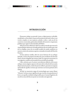 99999
INTRODUCCIÓNINTRODUCCIÓNINTRODUCCIÓNINTRODUCCIÓNINTRODUCCIÓN
El presente trabajo no pretende (como es objetivamente verificable,
atendiendoasubrevedadyalaprecisaformulacióndeltítulo)ofreceruna
versión completa ni una respuesta acabada a todas y cada una de las
cuestionesenumeradasyplanteadasalrededordelextensivoeinquietante
problema que sugiere la Teoría Jurídica del Delito.
Sóloprocuramosreflexionarsobrelossenderosinicialesquemarcanla
víaprincipalparaadentrarsealestudiopreliminardeestatemáticaqueamás
de ser compleja, carece de un sensible modelo de estudio académico en
nuestroscentrosdeenseñanzasuperior,orientadosalestudiodelDerecho
Punitivo.
Se busca plantar semillas, abrir los surcos liminares de un enfoque
limitado,amaneradepropiciaintroducción,paraestudiantesdeDerecho
Penal y jóvenes abogados que inician, desde sus respectivas posiciones, la
investigaciónyanálisisestructuradodelateoríadelhechopunible.
Cabe, asimismo, por el carácter esencialmente didáctico del escueto
enfoque,mostraralgunosaspectosrelevantesdelaevolucióndelasescuelas
delpensamientopenaly,atítulodeejercicioreflexivo,presentarunesquema
epitomado de aquellas versiones que ameritan una lectura primaria de la
materia.
Al final, un muestrario exiguo de terminologías que osamos llamar
“Glosario”, no busca mayor significación que vincular conceptualmente al
lector con aquellas entidades indispensables para el manejo lingüístico de
unadelasramasdeldiscursopenal,tanmentadacomoignorada.
 