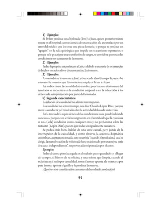 9191919191
1)1)1)1)1) EEEEEjjjjjeeeeemmmmmppppplololololo:::::
Si Pedro produce una bofetada (leve) a Juan, quien posteriormente
muereenelhospitalaconsecuenciadeunareacciónalaanestesia;oporun
error del médico que le extrae una pieza dentaria; o porque se produce un
“apagón” en la sala quirúrgica que impide un tratamiento oportuno; o
porqueselepractiqueunatransfusióndesangre,seconsideraquetodaslas
condicionessoncausantesdelamuerte.
2)2)2)2)2) EEEEEjjjjjeeeeemmmmmppppplololololo:::::
PedrolepropinaunpuñetazoaLuis,ydebidoaunaseriedeocurrencias
dehechosencadenadosycircunstancias,Luísmuere.
3)3)3)3)3) EEEEEjjjjjeeeeemmmmmppppplololololo:::::
AntoniohierelevementeaJosé,yésteacudealmédicoqueleprescribe
unos medicamentos que Antonio no cumple en llevar a efecto.
En ambos casos, la causalidad no cambia, pues la causa dominante del
resultado se encuentra en la condición corporal o en la infracción a los
deberesdeautoprotecciónporpartedellesionado.
bbbbb) S) S) S) S) Seeeeeggggguuuuundndndndnda ca ca ca ca caaaaarrrrractactactactacteeeeerrrrrísísísísísttttticicicicicaaaaa:::::
Larelacióndecausalidadnoadmiteinterrupción.
La causalidad no se interrumpe, nos dice Claudia López Díaz, porque
entrelaconductayelresultadoobrelaactividaddolosadeuntercero.
Enlateoríadelaequivalenciadelascondicionesnosepuedehablarde
concausas,porqueestoseríaincongruente,enelsentidodequelaconcausa
es una (sola) condición como cualquier otra y no predomina sobre las
restantes(LópezDíaz),puestoquetodassonigualmentecausantes.
Se podrá, más bien, hablar de una serie causal, pero jamás de la
interrupción de la causalidad, y como observa la acuciosa dogmática
colombianasupramencionada,estoocurriría“cuandoelresultadoalcualse
dirigíalamanifestacióndevoluntad,fueseocasionadoporunanuevaserie
decausasindependientes”,noprovocadasnipensadasporelautor.
EEEEEjjjjjeeeeemmmmmppppplololololo:::::
Pedrodejaunapistolacargadaenelmaletínqueesguardadoenellugar
de siempre, el librero de su oficina, y una señora que limpia, cuando el
maletíncaealsueloporcasualidad,tomaelarmayapuntaalasecretariapor
pura broma: aprieta el gatillo y le produce la muerte.
¿Quiénessonconsideradoscausantesdelresultadoproducido?
 