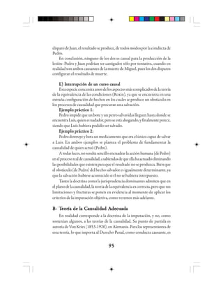 9595959595
disparodeJuan,elresultadoseproduce,detodosmodosporlaconductade
Pedro.
En conclusión, ninguno de los dos es causal para la producción de la
lesión: Pedro y Juan podrían ser castigados sólo por tentativa, cuando en
realidadsonamboscausantesdelamuertedeMiguel,pueslosdosdisparos
configuran el resultado de muerte.
E) IE) IE) IE) IE) Innnnnttttteeeeerrrrrrrrrruuuuupppppciócióciócióción de un de un de un de un de un cun cun cun cun curso crso crso crso crso caaaaauuuuusasasasasalllll
Estaespecieconcentraunosdelosaspectosmáscomplicadosdelateoría
de la equivalencia de las condiciones (Roxin), ya que se encuentra en una
extraña configuración de hechos en los cuales se produce un obstáculo en
losprocesosdecausalidadqueprocuranunasalvación.
Ejemplo práctico 1:Ejemplo práctico 1:Ejemplo práctico 1:Ejemplo práctico 1:Ejemplo práctico 1:
Pedroimpidequeunboteyunperrosalvavidaslleguenhastadondese
encuentraLuís,quienesnadador,peroseestáahogando,yfinalmenteperece,
siendo que Luís hubiera podido ser salvado.
Ejemplo práctico 2:Ejemplo práctico 2:Ejemplo práctico 2:Ejemplo práctico 2:Ejemplo práctico 2:
Pedrodestruyeybotaunmedicamentoqueeraelúnicocapazdesalvar
a Luís. En ambos ejemplos se plantea el problema de fundamentar la
causalidaddequienactuó(Pedro).
Atodasluces,noresultasencilloencuadrarlaacciónhumana(dePedro)
enelprocesorealdecausalidad,asabiendasdequeellahaactuadoeliminando
lasposibilidadesqueexistenparaqueelresultadonoseproduzca.Bienque
elobstáculo(dePedro)delhechosalvadoresigualmentedeterminante,ya
quelasalvaciónhubieseacontecidosiélnosehubierainterpuesto.
Tanto la doctrina como la jurisprudencia dominantes admiten que en
elplanodelacausalidad,lateoríadelaequivalenciaescorrecta,peroquesus
limitaciones y fracturas se ponen en evidencia al momento de aplicar los
criteriosdelaimputaciónobjetiva,comoveremosmásadelante.
BBBBB- T- T- T- T- Teeeeeooooorrrrría de lía de lía de lía de lía de la Ca Ca Ca Ca Caaaaauuuuusasasasasalllllidididididad Aad Aad Aad Aad Adededededecucucucucuadadadadadaaaaa
En realidad corresponde a la doctrina de la imputación, y no, como
sostenían algunos, a las teorías de la causalidad. Su punto de partida es
autoríadeVonKries(1853-1920),enAlemania.Paralosrepresentantesde
esta teoría, lo que importa al Derecho Penal, como conducta causante, es
 