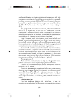 9696969696
aquella manifestación que “de acuerdo a la experiencia general de la vida,
ostentaunatendenciageneralhaciaellogrodelresultadotípico,setratade
conductasqueaumentanlaprobabilidaddelmismo”(Lackner),deahíque
las condiciones que intervienen únicamente por azar han colaborado en
algodelresultado,debenserconsideradasjurídicamenteirrelevantes(López
Díaz).
Y es que para esta teoría una causación será jurídicamente relevante
cuando no sea improbable: es decir, que una condición es adecuada
(correspondealresultado)cuandolamismahaaumentadoconseriedadla
posibilidad de realización del resultado, “y cuando no sea absolutamente
improbablequedichaconductatraiga consigotalresultado”.
López Díaz anota que la solución a esta problemática se halla en el
llamado“pronósticoobjetivoposterior”,porelcualeljuezsedebesituaren
laposicióndeunobservadorquesehallaantesdelhecho,yquedisponede
losconocimientosdeunhombreinteligentedelcírculocorrespondienteal
autor,asimismo,delconocimientoespecialquetengaelautor.
En esta mirada subjetiva, el juez realiza un juicio ex ante, sumando las
posibilidadesobjetivasysubjetivas,todouncúmulodeconocimientosque
van desde el juicio objetivo que media entre “lo que debe esperarse de
personas en un determinado rol, hasta la experiencia en un tiempo
determinado,enunapersonaideal,esloqueGimbernatOrleitdenomina
como una persona ideal, un hombre inteligente y óptimo”.
Ejemplo práctico 1:Ejemplo práctico 1:Ejemplo práctico 1:Ejemplo práctico 1:Ejemplo práctico 1:
Pedro convence a Luís de realizar un viaje en avión, pero éste cae en
pedazos a consecuencia de una explosión que produjo una bomba.
¿SepuededecirrazonablementequePedrohafacilitadounacondición
que lleva a Luís a la muerte?
EsdiferentelasituaciónsiseconsideraquePedroconocieralaexistencia
deunplanterroristaparavolarelavión:porqueesteconocimientoespecial
que tendría el autor (Pedro) llevaría a un juez a sostener que ese viaje era
muy peligroso y se podría afirmar que Pedro ha impuesto una condición
adecuadaparalarealizacióndelresultado(podríatratarsedeunhomicidio
doloso).
Ejemplo práctico 2:Ejemplo práctico 2:Ejemplo práctico 2:Ejemplo práctico 2:Ejemplo práctico 2:
Pedro sabe que Luis es diabético (III) y hemofílico, y en base a ese
conocimientoleocasionaunaheridapequeña.Laconcausapreexistenteen
 