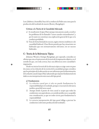 9797979797
Luis (diabetes y hemofilia) hace de la conducta de Pedro una causa para la
produccióndelresultadodemuerte(RoxinyBacigalupo).
CCCCCrrrrrítítítítíticicicicicaaaaas a ls a ls a ls a ls a la Ta Ta Ta Ta Teeeeeooooorrrrría de lía de lía de lía de lía de la Ca Ca Ca Ca Caaaaauuuuusasasasasalllllidididididad Aad Aad Aad Aad Adededededecucucucucuadadadadadaaaaa
a) Es insuficiente (López Díaz) porque únicamente ayuda a resolver
los problemas de los llamados “cursos causales extraordinarios”, y
por lo tanto no constituye una explicación general de lo que es la
conductaprohibida.
b) Tratadeformalimitadalossucesos,segúncriteriosestadísticosode
causalidad habitual. Claus Roxin postula que hay situaciones no
habituales que son normativamente relevantes, sin ser sucesos
habituales.
CCCCC- T- T- T- T- Teeeeeooooorrrrría de lía de lía de lía de lía de la Ra Ra Ra Ra Releeleeleeleelevvvvvaaaaancia Tncia Tncia Tncia Tncia Tííííípppppicicicicicaaaaa
Johannes Wessels y Enrique Bacigalupo, por separado, coinciden en
afirmarqueestaeslaprecursoradelateoríadelaimputaciónobjetiva,enel
sentido de que, con toda certeza, hace una diferencia entre causalidad e
imputación.
Desdesusinicioslateoríadelarelevanciatípicaseerigecomounpaso
de avance en la evolución de las teorías de la causalidad, porque considera
quelosprincipiosdelaadecuaciónnosonsuficientesparaladeterminación
delarelacióncausal(LópezDíaz)aduciendoqueelpuntofundamentalestá
dadoenunainterpretaciónmásexactadeltipopenal.
a) Fundamentosa) Fundamentosa) Fundamentosa) Fundamentosa) Fundamentos
1) La relación causal por sí sola no puede fundamentar la
responsabilidadporelresultado,porqueesnecesarialarelevancia
jurídico-penal del nexo causal.
2) Aunque desde el punto de vista causal se acepta que todas las
condiciones son equivalentes, en sentido jurídico no es aceptable
esta consideración, ya que no todos sirven para fundamentar la
responsabilidad.
3) La correcta interpretación del tipo penal obliga a precisar las
condiciones(relevantesproduccióndelresultado).
 