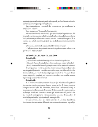 9999999999
unmedicamentoadministradoporlaenfermera,leproducelamuertedebido
aunareacciónalérgicarepentina(shock).
La solución de este caso desde los presupuestos que nos brinda la
imputación objetiva:
Con respecto a la Teoría de la Equivalencia:
Encontramos varias condiciones que concurren en la producción del
resultado(accidentequecreaPedro,trasladoalhospitaldeLuís,laconducta
delaenfermeraqueadministraelmedicamento,ylasituaciónespecialdela
víctimaquesufrelareacciónalérgica),quesindudasmuestranunarelación
causal.
Ubicadaydeterminadalacausalidaddeberemosprecisar:
-¿Sehacreadounriesgojurídicamentedesaprobadoqueseafirmaenla
produccióndelresultado?
EEEEEN LN LN LN LN LO CO CO CO CO COOOOONNNNNCCCCCEEEEERRRRRNNNNNIIIIIEEEEENNNNNTTTTTE A PE A PE A PE A PE A PEEEEEDDDDDRRRRROOOOO:::::
Solución #1:Solución #1:Solución #1:Solución #1:Solución #1:
¿Hacreadosuconductaunriesgojurídicamentedesaprobado?
¿Observó,Pedro,elcuidado(leyes)necesarioeneltráficovehicular?
¿Actuó,Pedro,enloslímiteslegalesqueobservanlasnormasdetránsito?
Silarespuestaespositivaparaestascircunstancias:Pedronohacreado
un riesgo jurídicamente y no obstante de la causación del resultado (las
lesiones a Luís), su conducta no es típica; el resultado es producto de un
riesgo permitido: conducir una camioneta con observancia de las normas
legalesexigidaseneltránsitolocal.
Solución #2:Solución #2:Solución #2:Solución #2:Solución #2:
Si ha ocurrido todo lo contrario, es decir, que Pedro ha infringido las
normas de tránsito; entonces sí existe una relación de riesgo entre su
comportamiento y los dos resultados producidos: las lesiones leves y la
muerteposterior.Esnecesariodeterminardesdeelpuntodevistanormativo,
si el riesgo creado por Pedro es el mismo que se concreta en la producción
del resultado (interpretar si existe nexo entre la norma de cuidado y el
resultadoproducido),paraqueésteleseaimputable.
DecualquiermaneraloqueexplicalamuertedeLuísnoeselaccidente
de tránsito, sino la reacción del medicamento que súbitamente le produjo
 