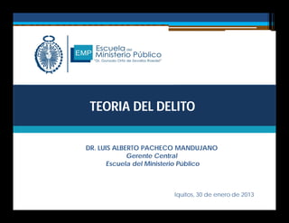 TEORIA DEL DELITO
DR. LUIS ALBERTO PACHECO MANDUJANO
Gerente Central
Escuela del Ministerio Público
Iquitos, 30 de enero de 2013
 