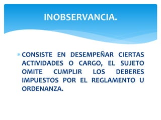  CONSISTE EN DESEMPEÑAR CIERTAS
ACTIVIDADES O CARGO, EL SUJETO
OMITE CUMPLIR LOS DEBERES
IMPUESTOS POR EL REGLAMENTO U
ORDENANZA.
INOBSERVANCIA.
 