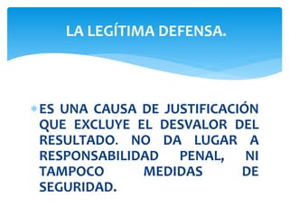 ES UNA CAUSA DE JUSTIFICACIÓN
QUE EXCLUYE EL DESVALOR DEL
RESULTADO. NO DA LUGAR A
RESPONSABILIDAD PENAL, NI
TAMPOCO MEDIDAS DE
SEGURIDAD.
LA LEGÍTIMA DEFENSA.
 