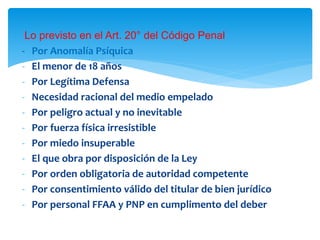 Lo previsto en el Art. 20° del Código Penal
- Por Anomalía Psíquica
- El menor de 18 años
- Por Legítima Defensa
- Necesidad racional del medio empelado
- Por peligro actual y no inevitable
- Por fuerza física irresistible
- Por miedo insuperable
- El que obra por disposición de la Ley
- Por orden obligatoria de autoridad competente
- Por consentimiento válido del titular de bien jurídico
- Por personal FFAA y PNP en cumplimento del deber
 