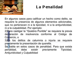 La Penalidad En algunos casos para calificar un hecho como delito, se requiere la presencia de algunos elementos adicionales, que no pertenecen ni a la tipicidad, ni a la antijuridicidad, ni a la culpabilidad. Por ejemplo: Para castigar la “Quiebra Punible” se requiere la previa declaración de insolvencia conforme al Código de Comercio, o En los delitos de calumnia o injuria se requiere previamente la presentación de querella. Se habla en estos casos de penalidad. Para que exista penalidad, debe existir previamente Tipicidad, Antijuridicidad y Culpabilidad  