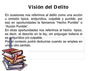 Visión del Delito En ocasiones nos referimos al delito como una acción u omisión típica, antijurídica, culpable y punible; por eso en oportunidades la llamamos “Hecho Punible” o “Acción Punible”. En otras oportunidades nos referimos al hecho  típico, es decir, al descrito en la ley, sin prejuzgar todavía si es antijurídico y/o culpable. Por el contexto podrá deducirse cuando se emplea en uno u otro sentido. 