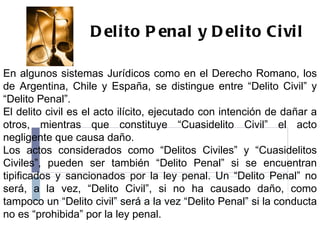 Delito Penal y Delito Civil  En algunos sistemas Jurídicos como en el Derecho Romano, los de Argentina, Chile y España, se distingue entre “Delito Civil” y “Delito Penal”. El delito civil es el acto ilícito, ejecutado con intención de dañar a otros, mientras que constituye “Cuasidelito Civil” el acto negligente que causa daño. Los actos considerados como “Delitos Civiles” y “Cuasidelitos Civiles”, pueden ser también “Delito Penal” si se encuentran tipificados y sancionados por la ley penal. Un “Delito Penal” no será, a la vez, “Delito Civil”, si no ha causado daño, como tampoco un “Delito civil” será a la vez “Delito Penal” si la conducta no es “prohibida” por la ley penal. 