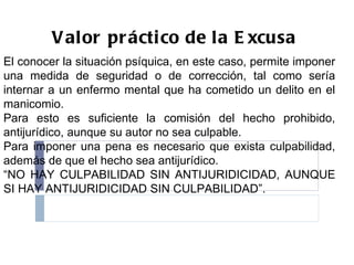 Valor práctico de la Excusa El conocer la situación psíquica, en este caso, permite imponer una medida de seguridad o de corrección, tal como sería internar a un enfermo mental que ha cometido un delito en el manicomio. Para esto es suficiente la comisión del hecho prohibido, antijurídico, aunque su autor no sea culpable. Para imponer una pena es necesario que exista culpabilidad, además de que el hecho sea antijurídico. “ NO HAY CULPABILIDAD SIN ANTIJURIDICIDAD, AUNQUE SI HAY ANTIJURIDICIDAD SIN CULPABILIDAD”. 