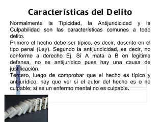 Características del Delito Normalmente la Tipicidad, la Antijuridicidad y la Culpabilidad son las características comunes a todo delito. Primero el hecho debe ser típico, es decir, descrito en el tipo penal (Ley). Segundo la antijuridicidad, es decir, no conforme a derecho Ej. Sí A mata a B en legitima defensa, no es antijurídico pues hay una causa de justificación. Tercero, luego de comprobar que el hecho es típico y antijurídico, hay que ver si el autor del hecho es o no culpable; si es un enfermo mental no es culpable .  