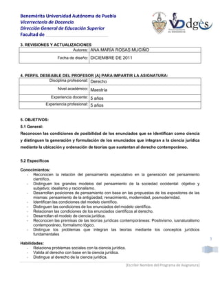 Benemérita Universidad Autónoma de Puebla
Vicerrectoría de Docencia
Dirección General de Educación Superior
Facultad de _________________________

3. REVISIONES Y ACTUALIZACIONES
                        Autores: ANA MARÍA ROSAS MUCIÑO

                     Fecha de diseño: DICIEMBRE DE 2011



4. PERFIL DESEABLE DEL PROFESOR (A) PARA IMPARTIR LA ASIGNATURA:
              Disciplina profesional: Derecho

                     Nivel académico: Maestría

                 Experiencia docente: 5 años
               Experiencia profesional: 5 años


5. OBJETIVOS:
5.1 General:
Reconocen las condiciones de posibilidad de los enunciados que se identifican como ciencia
y distinguen la generación y formulación de los enunciados que integran a la ciencia jurídica
mediante la ubicación y ordenación de teorías que sustentan al derecho contemporáneo.


5.2 Específicos

Conocimientos:
   - Reconocen la relación del pensamiento especulativo en la generación del pensamiento
      científico.
   - Distinguen los grandes modelos del pensamiento de la sociedad occidental: objetivo y
      subjetivo; idealismo y racionalismo.
   - Desarrollan posiciones de pensamiento con base en las propuestas de los expositores de las
      mismas: pensamiento de la antigüedad, renacimiento, modernidad, posmodernidad.
   - Identifican las condiciones del modelo científico.
   - Distinguen las condiciones de los enunciados del modelo científico.
   - Relacionan las condiciones de los enunciados científicos al derecho.
   - Desarrollan el modelo de ciencia jurídica.
   - Reconocen las premisas de las teorías jurídicas contemporáneas: Positivismo, iusnaturalismo
      contemporáneo, formalismo lógico.
   - Distingue los problemas que integran las teorías mediante los conceptos jurídicos
      fundamentales
                                                                                                            3
Habilidades:
   - Relaciona problemas sociales con la ciencia jurídica.
   - Valida al derecho con base en la ciencia jurídica.
   - Distingue al derecho de la ciencia jurídica.
                                                             [Escribir Nombre del Programa de Asignatura]
 