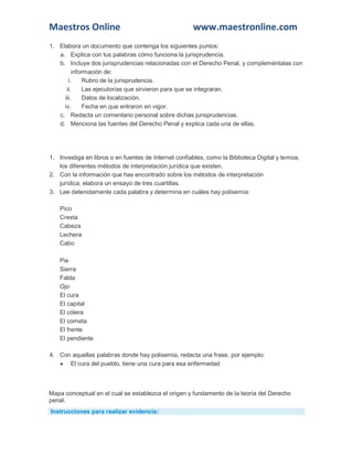 Maestros Online www.maestronline.com 
1. Elabora un documento que contenga los siguientes puntos: a. Explica con tus palabras cómo funciona la jurisprudencia. b. Incluye dos jurisprudencias relacionadas con el Derecho Penal, y compleméntalas con información de: i. Rubro de la jurisprudencia. ii. Las ejecutorias que sirvieron para que se integraran. iii. Datos de localización. iv. Fecha en que entraron en vigor. c. Redacta un comentario personal sobre dichas jurisprudencias. d. Menciona las fuentes del Derecho Penal y explica cada una de ellas. 
1. Investiga en libros o en fuentes de Internet confiables, como la Biblioteca Digital y temoa, los diferentes métodos de interpretación jurídica que existen. 2. Con la información que has encontrado sobre los métodos de interpretación jurídica, elabora un ensayo de tres cuartillas. 3. Lee detenidamente cada palabra y determina en cuáles hay polisemia: Pico Cresta Cabeza Lechera Cabo Pie Sierra Falda Ojo El cura El capital El cólera El cometa El frente El pendiente 4. Con aquellas palabras donde hay polisemia, redacta una frase, por ejemplo:  El cura del pueblo, tiene una cura para esa enfermedad 
Mapa conceptual en el cual se establezca el origen y fundamento de la teoría del Derecho penal. Instrucciones para realizar evidencia:  