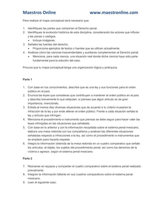 Maestros Online www.maestronline.com 
Para realizar el mapa conceptual será necesario que: 1. Identifiques las partes que componen el Derecho penal. 2. Identifiques la evolución histórica de esta disciplina, considerando los actores que influían y las penas o castigos.  Incluye imágenes. 3. Señales las fuentes del derecho.  Proporciona ejemplos de textos o fuentes que se utilicen actualmente. 4. Analices cómo las ciencias trascendentales y auxiliares complementan al Derecho penal.  Menciona, para cada ciencia, una situación real donde dicha ciencia haya sido parte fundamental para la solución del caso. Procura que tu mapa conceptual tenga una organización lógica y jerárquica. 
Parte 1 1. Con base en tus conocimientos, describe que es una ley y sus funciones para el orden público en el país. 2. Enuncia las leyes que consideras que contribuyen a mantener el orden público en el país y describe brevemente lo que estipulan; si piensas que algún artículo es de gran importancia, menciónalo. 3. Enlista al menos diez diversas situaciones que de acuerdo a tu criterio muestren la infracción de la ley y por ende alteran el orden público. Frente a cada situación señala la ley y artículo que infringen. 4. Menciona el procedimiento e instrumento que piensas se debe seguir para hacer valer las leyes infringidas en las situaciones que señalaste. 5. Con base en lo anterior y con la información recopilada sobre el sistema penal mexicano, elabora una mesa redonda con tus compañeros y analicen las diferentes situaciones señaladas respecto a infracciones a la ley, así como el procedimiento e instrumentos que se emplean para hacerla respetar. 6. Integra la información obtenida de la mesa redonda en un cuadro comparativo que señale los artículos, el objeto, los sujetos del procedimiento penal, así como los derechos de la víctima o agresor, según el sistema penal mexicano. Parte 2 7. Reúnanse en equipos y compartan el cuadro comparativo sobre el sistema penal realizado previamente. 8. Integren la información faltante en sus cuadros comparativos sobre el sistema penal mexicano. 9. Lean el siguiente caso:  