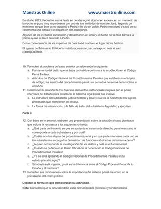 Maestros Online www.maestronline.com 
En el año 2013, Pedro fue a una fiesta en donde ingirió alcohol en exceso, en un momento de la noche se puso muy impertinente con uno de los invitados de nombre José, llegando un momento en que éste ya no aguantó a Pedro y le dio un golpe; Pedro reaccionó y sacó de su vestimenta una pistola y le disparó en dos ocasiones. Algunos de los invitados sometieron y desarmaron a Pedro y el dueño de la casa llamó a la policía quien se llevó detenido a Pedro. Como consecuencia de los impactos de bala José murió en el lugar de los hechos. El agente del Ministerio Público formuló la acusación, la cual expuso ante el juez correspondiente. 
10. Formulen el problema del caso anterior considerando lo siguiente: a. Fundamento del delito que se haya cometido conforme a lo establecido en el Código Penal Federal. b. Artículos del Código Nacional de Procedimientos Penales que establezcan el objeto de código, los sujetos del procedimiento penal, así como los derechos de la víctima u ofendido. 11. Determinen la relación de los diversos elementos institucionales legales con el poder coercitivo del Estado para establecer el sistema legal penal que incluya: a. La estructura del subsistema judicial federal y local y cuál es la función de los sujetos procesales que intervienen en el caso. b. La forma de intervención, o la falta de ésta, del subsistema legislativo y ejecutivo. Parte 3 12. Con base en lo anterior, elaboren una presentación sobre la solución al caso planteado que incluya la respuesta a los siguientes criterios: a. ¿Qué parte del trinomio en que se sustenta el sistema de derecho penal mexicano le corresponde a cada subsistema y por qué? b. ¿Cuáles son las etapas del procedimiento penal y en qué parte interviene cada uno de los subsistemas encargados de realizar las funciones abstractas del sistema penal? c. ¿A quién corresponde la investigación de los delitos y cuál es el fundamento? d. ¿Cuándo se publicó en el Diario Oficial de la Federación el Código Nacional de Procedimientos Penales? e. ¿Ya se está aplicando el Código Nacional de Procedimientos Penales en tu estado (vacatio legis)? f. Si todavía está vigente, ¿cuál es la diferencia entre el Código Procesal Penal de tu Estado y el Nacional? 13. Redacten sus conclusiones sobre la importancia del sistema penal mexicano en la prevalencia del orden público. Decidan la forma en que demostrarán su actividad. Nota: Considera que tu actividad debe estar documentada (proceso) y fundamentada.  