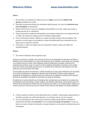 Maestros Online www.maestronline.com 
Parte 1 1. De acuerdo a tu experiencia, define que es un delito y enuncia los delitos más graves cometidos en el país. 2. Describe brevemente porque los consideras delitos graves, así como los derechos que son infringidos al cometerlos. 3. Determina la forma en que son castigados estos delitos en el país, según las causas y consecuencias de su realización. 4. Indica el personal e instancias del gobierno que piensas intervienen en el seguimiento de un delito, de acuerdo al castigo que se le otorga al responsable. 5. Con la información anterior, elabora un cuadro de doble entrada sobre los delitos más graves en el país según su prevalencia, utiliza el procedimiento que consideras que se sigue para su oportuna solución. 6. Comparte tu cuadro con alguno de tus compañeros, lleven a cabo una sesión de retroalimentación. Parte 2 7. De manera individual, lee el siguiente caso: Josefo es mexicano y trabaja como Jefe de Archivo en la embajada de Quecenia en México. Resulta que el viernes llega a su casa más temprano de lo habitual y para darle una sorpresa a su esposa entra sin hacer ruido, llegando hasta la habitación conyugal. Grande fue la sorpresa que se llevó, pues vio que en la cama estaban abrazados su esposa y otro sujeto; fuera de sí tomó una pistola que tenía en un mueble de la recámara y les disparó a los dos hasta que se le terminaron las balas. Cuando llego la policía encontraron a Josefo sentado en el piso de la habitación con la pistola en un lado, procedieron a detenerlo y llevarlo ante el Ministerio Público quien integró la carpeta de investigación y solicitó al juez de control que se realizara la audiencia inicial para formular la imputación del delito de homicidio en grado de tentativa. El defensor de Josefo solicitó que le facilitaran las constancias que obraban en la carpeta de investigación para analizarlas y poder realizar una defensa adecuada, encontrando que en el informe de la necropsia se determinó que la esposa de Josefo y su amante habían ingerido un veneno que fue lo que les provocó la muerte horas antes de que llegara el marido engañado. 
8. Formen equipos conforme a las indicaciones de su maestro. Cada equipo seleccionará un secretario que lleve el control del ejercicio y a su tiempo sea la voz de su equipo. 9. Una vez planteado el caso cada equipo tomará el código penal federal y extraerá el fundamento del delito de homicidio con la modalidad en grado de tentativa. Ya que se tiene a la mano el citado fundamento, el quipo analizará y enumerará los elementos que lo constituyen.  