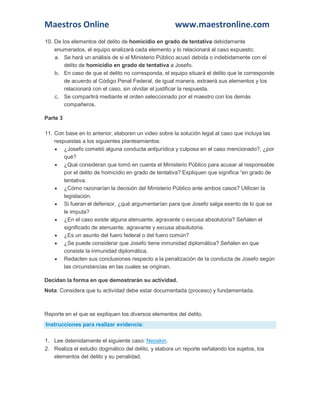 Maestros Online www.maestronline.com 
10. De los elementos del delito de homicidio en grado de tentativa debidamente enumerados, el equipo analizará cada elemento y lo relacionará al caso expuesto; a. Se hará un análisis de si el Ministerio Público acusó debida o indebidamente con el delito de homicidio en grado de tentativa a Josefo. b. En caso de que el delito no corresponda, el equipo situará el delito que le corresponde de acuerdo al Código Penal Federal, de igual manera, extraerá sus elementos y los relacionará con el caso, sin olvidar el justificar la respuesta. c. Se compartirá mediante el orden seleccionado por el maestro con los demás compañeros. Parte 3 11. Con base en lo anterior, elaboren un video sobre la solución legal al caso que incluya las respuestas a los siguientes planteamientos:  ¿Josefo cometió alguna conducta antijurídica y culposa en el caso mencionado?, ¿por qué?  ¿Qué consideran que tomó en cuenta el Ministerio Público para acusar al responsable por el delito de homicidio en grado de tentativa? Expliquen que significa “en grado de tentativa.  ¿Cómo razonarían la decisión del Ministerio Público ante ambos casos? Utilicen la legislación.  Si fueran el defensor, ¿qué argumentarían para que Josefo salga exento de lo que se le imputa?  ¿En el caso existe alguna atenuante, agravante o excusa absolutoria? Señalen el significado de atenuante, agravante y excusa absolutoria.  ¿Es un asunto del fuero federal o del fuero común?  ¿Se puede considerar que Josefo tiene inmunidad diplomática? Señalen en que consiste la inmunidad diplomática.  Redacten sus conclusiones respecto a la penalización de la conducta de Josefo según las circunstancias en las cuales se originan. Decidan la forma en que demostrarán su actividad. Nota: Considera que tu actividad debe estar documentada (proceso) y fundamentada. 
Reporte en el que se expliquen los diversos elementos del delito. Instrucciones para realizar evidencia: 1. Lee detenidamente el siguiente caso: Neoskin. 2. Realiza el estudio dogmático del delito, y elabora un reporte señalando los sujetos, los elementos del delito y su penalidad. 
 