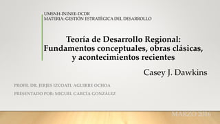 Teoría de Desarrollo Regional:
Fundamentos conceptuales, obras clásicas,
y acontecimientos recientes
PROFR. DR. JERJES IZCOATL AGUIRRE OCHOA
PRESENTADO POR: MIGUEL GARCÍA GONZÀLEZ
UMSNH-ININEE-DCDR
MATERIA: GESTIÓN ESTRATÈGICA DEL DESARROLLO
MARZO 2016
Casey J. Dawkins
 