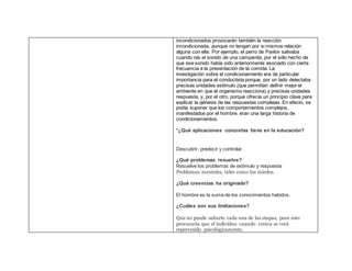 incondicionados provocarán también la reacción
incondicionada, aunque no tengan por si mismos relación
alguna con ella. Por ejemplo, el perro de Pavlov salivaba
cuando oía el sonido de una campanita, por el sólo hecho de
que ese sonido había sido anteriormente asociado con cierta
frecuencia a la presentación de la comida. La
investigación sobre el condicionamiento era de particular
importancia para el conductista porque, por un lado detectaba
precisas unidades estímulo (que permitían definir mejor el
ambiente en que el organismo reacciona) y precisas unidades
respuesta, y, por el otro, porque ofrecía un principio clave para
explicar la génesis de las respuestas complejas. En efecto, se
podía suponer que los comportamientos complejos,
manifestados por el hombre, eran una larga historia de
condicionamientos.
*¿Qué aplicaciones concretas tiene en la educación?
Descubrir, predecir y controlar.
¿Qué problemas resuelve?
Resuelve los problemas de estímulo y respuesta
Problemas mentales, tales como los miedos.
¿Qué creencias ha originado?
El hombre es la suma de los conocimientos habidos.
¿Cuáles son sus limitaciones?
Que no puede saltarte cada una de las etapas, pues esto
provocaría que el individuo cuando crezca se verá
repercutido psicológicamente.
 