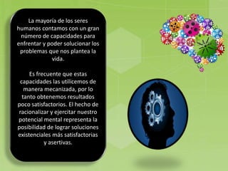 La mayoría de los seres
humanos contamos con un gran
número de capacidades para
enfrentar y poder solucionar los
problemas que nos plantea la
vida.
Es frecuente que estas
capacidades las utilicemos de
manera mecanizada, por lo
tanto obtenemos resultados
poco satisfactorios. El hecho de
racionalizar y ejercitar nuestro
potencial mental representa la
posibilidad de lograr soluciones
existenciales más satisfactorias
y asertivas.
 