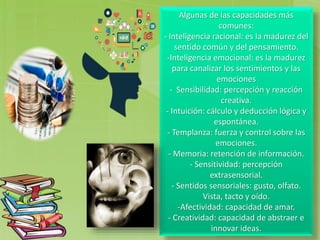 Algunas de las capacidades más
comunes:
- Inteligencia racional: es la madurez del
sentido común y del pensamiento.
-Inteligencia emocional: es la madurez
para canalizar los sentimientos y las
emociones
- Sensibilidad: percepción y reacción
creativa.
- Intuición: cálculo y deducción lógica y
espontánea.
- Templanza: fuerza y control sobre las
emociones.
- Memoria: retención de información.
- Sensitividad: percepción
extrasensorial.
- Sentidos sensoriales: gusto, olfato.
Vista, tacto y oído.
-Afectividad: capacidad de amar.
- Creatividad: capacidad de abstraer e
innovar ideas.
 