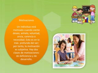 Motivaciones
Un individuo está
motivado cuando siente
deseo, anhelo, voluntad,
ansia, carencia o
necesidad. Esto es en lo
más profundo del ser;
por tanto, la motivación
es subjetiva. Hay dos
clases de motivaciones:
de deficiencia y de
desarrollo.
 