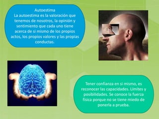 Autoestima
La autoestima es la valoración que
tenemos de nosotros, la opinión y
sentimiento que cada uno tiene
acerca de si mismo de los propios
actos, los propios valores y las propias
conductas.
Tener confianza en si mismo, es
reconocer las capacidades. Límites y
posibilidades. Se conoce la fuerza
física porque no se tiene miedo de
ponerla a prueba.
 