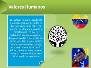 Valores Humanos
Los valores humanos son todos
aquellos actos que permiten la
libre convivencia de los seres
humanos en el mundo, una de las
características es que se
multiplican cuando son usados,
dado que ayudan a que exista una
mejor sociedad, aunque existen
tanto valores positivos como
negativos, pero se tiene que los
valores humanos son estos que
comparten los seres humanos sin
distinción de raza o cultura.
 