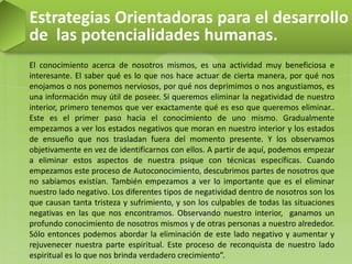Estrategias Orientadoras para el desarrollo
de las potencialidades humanas.
El conocimiento acerca de nosotros mismos, es una actividad muy beneficiosa e
interesante. El saber qué es lo que nos hace actuar de cierta manera, por qué nos
enojamos o nos ponemos nerviosos, por qué nos deprimimos o nos angustiamos, es
una información muy útil de poseer. Si queremos eliminar la negatividad de nuestro
interior, primero tenemos que ver exactamente qué es eso que queremos eliminar..
Este es el primer paso hacia el conocimiento de uno mismo. Gradualmente
empezamos a ver los estados negativos que moran en nuestro interior y los estados
de ensueño que nos trasladan fuera del momento presente. Y los observamos
objetivamente en vez de identificarnos con ellos. A partir de aquí, podemos empezar
a eliminar estos aspectos de nuestra psique con técnicas específicas. Cuando
empezamos este proceso de Autoconocimiento, descubrimos partes de nosotros que
no sabíamos existían. También empezamos a ver lo importante que es el eliminar
nuestro lado negativo. Los diferentes tipos de negatividad dentro de nosotros son los
que causan tanta tristeza y sufrimiento, y son los culpables de todas las situaciones
negativas en las que nos encontramos. Observando nuestro interior, ganamos un
profundo conocimiento de nosotros mismos y de otras personas a nuestro alrededor.
Sólo entonces podemos abordar la eliminación de este lado negativo y aumentar y
rejuvenecer nuestra parte espiritual. Este proceso de reconquista de nuestro lado
espiritual es lo que nos brinda verdadero crecimiento”.
 