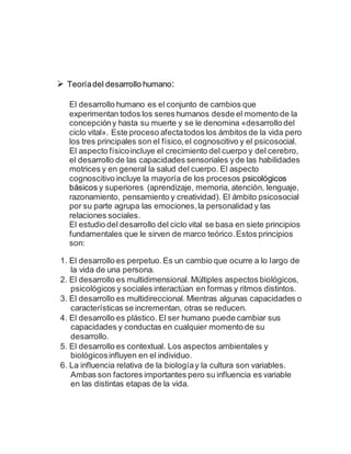  Teoríadel desarrollo humano:
El desarrollo humano es el conjunto de cambios que
experimentan todos los seres humanos desde el momento de la
concepcióny hasta su muerte y se le denomina «desarrollo del
ciclo vital». Este proceso afectatodos los ámbitos de la vida pero
los tres principales son el físico,el cognoscitivo y el psicosocial.
El aspecto físicoincluye el crecimiento del cuerpo y del cerebro,
el desarrollo de las capacidades sensoriales yde las habilidades
motrices y en general la salud del cuerpo. El aspecto
cognoscitivo incluye la mayoría de los procesos psicológicos
básicos y superiores (aprendizaje, memoria, atención, lenguaje,
razonamiento, pensamiento y creatividad). El ámbito psicosocial
por su parte agrupa las emociones,la personalidad y las
relaciones sociales.
El estudio del desarrollo del ciclo vital se basa en siete principios
fundamentales que le sirven de marco teórico.Estos principios
son:
1. El desarrollo es perpetuo.Es un cambio que ocurre a lo largo de
la vida de una persona.
2. El desarrollo es multidimensional. Múltiples aspectos biológicos,
psicológicos y sociales interactúan en formas y ritmos distintos.
3. El desarrollo es multidireccional. Mientras algunas capacidades o
características se incrementan, otras se reducen.
4. El desarrollo es plástico. El ser humano puede cambiar sus
capacidades y conductas en cualquier momento de su
desarrollo.
5. El desarrollo es contextual. Los aspectos ambientales y
biológicosinfluyen en el individuo.
6. La influencia relativa de la biologíay la cultura son variables.
Ambas son factores importantes pero su influencia es variable
en las distintas etapas de la vida.
 