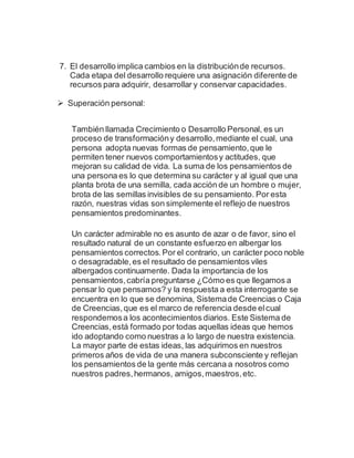 7. El desarrollo implica cambios en la distribuciónde recursos.
Cada etapa del desarrollo requiere una asignación diferente de
recursos para adquirir, desarrollar y conservar capacidades.
 Superación personal:
También llamada Crecimiento o Desarrollo Personal, es un
proceso de transformacióny desarrollo,mediante el cual, una
persona adopta nuevas formas de pensamiento,que le
permiten tener nuevos comportamientosy actitudes, que
mejoran su calidad de vida. La suma de los pensamientos de
una persona es lo que determina su carácter y al igual que una
planta brota de una semilla, cada acción de un hombre o mujer,
brota de las semillas invisibles de su pensamiento. Por esta
razón, nuestras vidas son simplemente el reflejo de nuestros
pensamientos predominantes.
Un carácter admirable no es asunto de azar o de favor, sino el
resultado natural de un constante esfuerzo en albergar los
pensamientos correctos.Por el contrario, un carácter poco noble
o desagradable,es el resultado de pensamientos viles
albergados continuamente. Dada la importancia de los
pensamientos,cabría preguntarse ¿Cómo es que llegamos a
pensar lo que pensamos? y la respuesta a esta interrogante se
encuentra en lo que se denomina, Sistemade Creencias o Caja
de Creencias,que es el marco de referencia desde elcual
respondemosa los acontecimientos diarios. Este Sistema de
Creencias,está formado por todas aquellas ideas que hemos
ido adoptando como nuestras a lo largo de nuestra existencia.
La mayor parte de estas ideas, las adquirimos en nuestros
primeros años de vida de una manera subconsciente y reflejan
los pensamientos de la gente más cercana a nosotros como
nuestros padres,hermanos, amigos,maestros,etc.
 