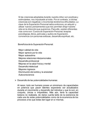 Si las creencias adoptadas durante nuestra niñez son positivas y
estimulantes, nos impulsarán al éxito. Por el contrario, si dichas
creencias son negativas o incorrectas tendremos dificultades. La
clave de la Superación Personal radica entonces,en adquirir y
utilizar nuevos pensamientos que nos permitan dirigir nuestra
vida en la direcciónque queremos.Para ello, existen diferentes
vías como son: Cursos de Superación Personal, terapias
psicológicas,libros,películas y audios de Superación,
convivencia con personas exitosas, desarrollo espiritual, etc.
Beneficiosde la Superación Personal:
Mejor calidad de vida
Mayor aprecio por la vida
Mayor autoestima
Mejores relaciones interpersonales
Desarrollo profesional
Mejoras en la salud físicay mental
Desarrollo intelectual
Mayores ingresos
Disminución del estrés y la ansiedad
Autoconsciencia
 Desarrollo de las potencialidades humanas:
Al nacer, todo ser humano posee un sinnúmero de capacidades
en potencia que yacen latentes esperando ser actualizados
durante el crecimiento y desarrollo del individuo y que le son, en
conjunto, únicas e irrepetibles. Más aún, tiene la capacidad
todavía no realizada, de darse cuenta tanto de la existencia de
cada una de estas potencialidades como de la ocurrencia de los
procesos a los que éstas dan lugar en sí mismas.
 