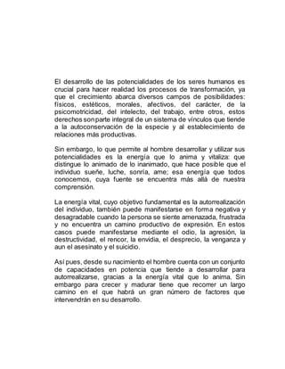 El desarrollo de las potencialidades de los seres humanos es
crucial para hacer realidad los procesos de transformación, ya
que el crecimiento abarca diversos campos de posibilidades:
físicos, estéticos, morales, afectivos, del carácter, de la
psicomotricidad, del intelecto, del trabajo, entre otros, estos
derechos sonparte integral de un sistema de vínculos que tiende
a la autoconservación de la especie y al establecimiento de
relaciones más productivas.
Sin embargo, lo que permite al hombre desarrollar y utilizar sus
potencialidades es la energía que lo anima y vitaliza: que
distingue lo animado de lo inanimado, que hace posible que el
individuo sueñe, luche, sonría, ame; esa energía que todos
conocemos, cuya fuente se encuentra más allá de nuestra
comprensión.
La energía vital, cuyo objetivo fundamental es la autorrealización
del individuo, también puede manifestarse en forma negativa y
desagradable cuando la persona se siente amenazada, frustrada
y no encuentra un camino productivo de expresión. En estos
casos puede manifestarse mediante el odio, la agresión, la
destructividad, el rencor, la envidia, el desprecio, la venganza y
aun el asesinato y el suicidio.
Así pues, desde su nacimiento el hombre cuenta con un conjunto
de capacidades en potencia que tiende a desarrollar para
autorrealizarse, gracias a la energía vital que lo anima. Sin
embargo para crecer y madurar tiene que recorrer un largo
camino en el que habrá un gran número de factores que
intervendrán en su desarrollo.
 