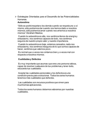  Estrategias Orientadas para el Desarrollo de las Potencialidades
Humanas.
Autoestima
“Sólo se podrá respetara los demás cuando se respetauno a sí
mismo;sólo podremosdar cuando nos hemos dado a nosotros
mismos;sólo podremosamar cuando nos amemos a nosotros
mismos” Abraham Maslow,
Cuando la autoestima es alta, nos sentimos llenos de energíay
entusiasmo, nos sentimos capaces de todo, nos sentimos
seguros de nuestro propio valer y nuestra importancia.
Cuando la autoestima es baja, estamos cansados,nada nos
entusiasma, nos sentimos inseguros de lo que somos capaces de
hacer, sentimos que valemos poco.
Es normal que a veces nos sintamos bien y a veces mal con
respecto a nosotros mismos.
Cualidades y Defectos
Es muy importante que asumas que eres una persona valiosa,
capaz de resolver cualquiera de tus problemas y tener éxito,
educando tus cualidades.
Aceptar las cualidades personales y los defectoses una
condiciónprevia para evolucionar. Todos los seres humanos
tenemos más cualidades que defectos.
Las cualidades son recursos positivos que sirven para
muchísimas aplicaciones.
Todos los seres humanos debemosvalorarnos por nuestras
cualidades.
 