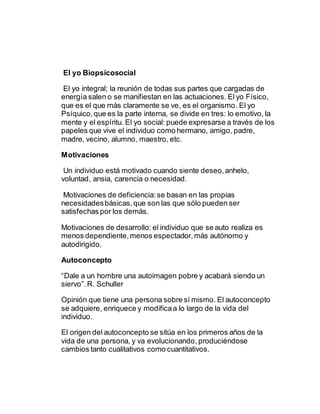 El yo Biopsicosocial
El yo integral; la reunión de todas sus partes que cargadas de
energía salen o se manifiestan en las actuaciones. El yo Físico,
que es el que más claramente se ve, es el organismo. El yo
Psíquico,que es la parte interna, se divide en tres: lo emotivo, la
mente y el espíritu. El yo social: puede expresarse a través de los
papeles que vive el individuo como hermano, amigo, padre,
madre, vecino, alumno, maestro, etc.
Motivaciones
Un individuo está motivado cuando siente deseo,anhelo,
voluntad, ansia, carencia o necesidad.
Motivaciones de deficiencia:se basan en las propias
necesidadesbásicas,que son las que sólo pueden ser
satisfechas por los demás.
Motivaciones de desarrollo: el individuo que se auto realiza es
menos dependiente,menos espectador,más autónomo y
autodirigido.
Autoconcepto
“Dale a un hombre una autoimagen pobre y acabará siendo un
siervo”.R. Schuller
Opinión que tiene una persona sobre sí mismo. El autoconcepto
se adquiere, enriquece y modificaa lo largo de la vida del
individuo.
El origen del autoconcepto se sitúa en los primeros años de la
vida de una persona, y va evolucionando, produciéndose
cambios tanto cualitativos como cuantitativos.
 