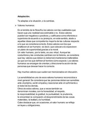 Adaptación.
Te adaptas a la situación, o la cambias.
 Valores humanos:
En el ámbito de la filosofía,los valores son las cualidades que
hacen que una realidad sea estimable o no. Estos valores
pueden ser negativos o positivos,y calificarse como inferiores o
superiores de acuerdo a su jerarquía, en este sentido, alude a
aquellas ideas que compartenla mayoría de las culturas respecto
a lo que se consideracorrecto.Estos valores son los que
enaltecen al ser humano: es decir, que colocan a la especieen
un plano de superioridad gracias a la moral.
Un valor humano, por lo tanto, es una virtud. Aunque las
costumbres y las conductas cambian con la historia, se considera
que hay valores que deben (o deberían)mantenerse inalterables
ya que son los que definenal hombre como especie.Los valores
humanos se encargan de orientar y direccionar la acción de las
personas que desean hacer lo correcto.
Hay muchos valores que suelen ser mencionados sin discusión.
La sensibilidad es uno de esos valores humanos reconocidos a
nivel general. Se consideraque las personas debenser sensibles
ante el prójimo, sentir empatíay reaccionar ante el sufrimiento o
el dolorde los demás.
Otros de estos valores, que a veces también se
denominan morales,son la honestidad, el respeto,
la responsabilidad,la gratitud, la puntualidad, la prudencia,
la sinceridad,la compasión,el desprendimiento de las cosas
materiales, la lealtad y la humildad.
Cabe destacar que, en ocasiones,el valor humano se refleja
en leyes u obligaciones.
 