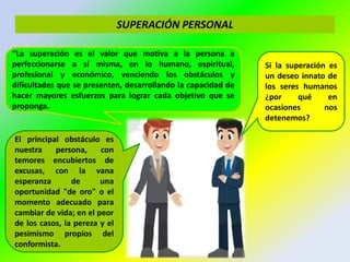 SUPERACIÓN PERSONAL
“La superación es el valor que motiva a la persona a
perfeccionarse a sí misma, en lo humano, espiritual,
profesional y económico, venciendo los obstáculos y
dificultades que se presenten, desarrollando la capacidad de
hacer mayores esfuerzos para lograr cada objetivo que se
proponga.
El principal obstáculo es
nuestra persona, con
temores encubiertos de
excusas, con la vana
esperanza de una
oportunidad "de oro" o el
momento adecuado para
cambiar de vida; en el peor
de los casos, la pereza y el
pesimismo propios del
conformista.
Si la superación es
un deseo innato de
los seres humanos
¿por qué en
ocasiones nos
detenemos?
 