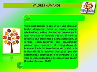 VALORES HUMANOS
“Es la cualidad por la que un ser, una cosa o un
hecho despierta mayor o menor aprecio,
admiración o estima. En sentido humanista: lo
que hace que un hombre sea tal. El valor se
refiere a una excelencia o a una perfección. En
sentido socioeducativo: son considerados
pautas que orientan el comportamiento
humano hacia la transformación social y la
realización de la persona. Son guías que dan
determinada orientación a la conducta y a la
vida de cada individuo y de cada grupo social”
(Escobar Gustavo, 2000)
 