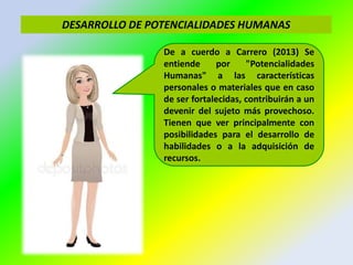 DESARROLLO DE POTENCIALIDADES HUMANAS
De a cuerdo a Carrero (2013) Se
entiende por "Potencialidades
Humanas" a las características
personales o materiales que en caso
de ser fortalecidas, contribuirán a un
devenir del sujeto más provechoso.
Tienen que ver principalmente con
posibilidades para el desarrollo de
habilidades o a la adquisición de
recursos.
 