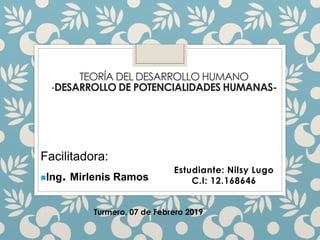 TEORÍA DEL DESARROLLO HUMANO
-DESARROLLO DE POTENCIALIDADES HUMANAS-
Estudiante: Nilsy Lugo
C.I: 12.168646
Facilitadora:
◼Ing. Mirlenis Ramos
Turmero, 07 de Febrero 2019
 