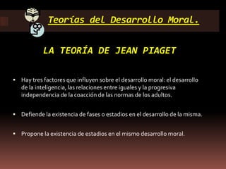 Teorías del Desarrollo Moral.
LA TEORÍA DE JEAN PIAGET
 Hay tres factores que influyen sobre el desarrollo moral: el desarrollo
de la inteligencia, las relaciones entre iguales y la progresiva
independencia de la coacción de las normas de los adultos.
 Defiende la existencia de fases o estadios en el desarrollo de la misma.
 Propone la existencia de estadios en el mismo desarrollo moral.
 