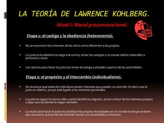 LA TEORÍA DE LAWRENCE KOHLBERG.
Nivel I: Moral preconvencional.
Etapa 1: el castigo y la obediencia (heteronomía).
 No se reconocen los intereses de los otros como diferentes a los propios.
 Lo justo es la obediencia ciega a la norma, evitar los castigos y no causar daños materiales a
personas o cosas.
 Las razones para hacer lo justo son evitar el castigo y el poder superior de las autoridades.
Etapa 2: el propósito y el intercambio (individualismo).
 Se reconoce que todos los individuos tienen intereses que pueden no coincidir. Es decir que lo
justo es relativo, ya que está ligado a los intereses personales.
 Lo justo es seguir la norma sólo cuando beneficia a alguien, actuar a favor de los intereses propios
y dejar que los demás lo hagan también.
 La razón para hacer lo justo es satisfacer las propias necesidades en un mundo en el que se tiene
que reconocer que los demás también tienen sus necesidades e intereses.
 
