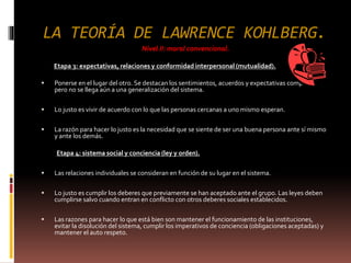 LA TEORÍA DE LAWRENCE KOHLBERG.
Nivel II: moral convencional.
Etapa 3: expectativas, relaciones y conformidad interpersonal (mutualidad).
 Ponerse en el lugar del otro. Se destacan los sentimientos, acuerdos y expectativas compartidas,
pero no se llega aún a una generalización del sistema.
 Lo justo es vivir de acuerdo con lo que las personas cercanas a uno mismo esperan.
 La razón para hacer lo justo es la necesidad que se siente de ser una buena persona ante sí mismo
y ante los demás.
Etapa 4: sistema social y conciencia (ley y orden).
 Las relaciones individuales se consideran en función de su lugar en el sistema.
 Lo justo es cumplir los deberes que previamente se han aceptado ante el grupo. Las leyes deben
cumplirse salvo cuando entran en conflicto con otros deberes sociales establecidos.
 Las razones para hacer lo que está bien son mantener el funcionamiento de las instituciones,
evitar la disolución del sistema, cumplir los imperativos de conciencia (obligaciones aceptadas) y
mantener el auto respeto.
 