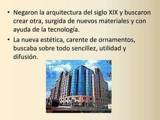 • Negaron la arquitectura del siglo XIX y buscaron
  crear otra, surgida de nuevos materiales y con
  ayuda de la tecnología.
• La nueva estética, carente de ornamentos,
  buscaba sobre todo sencillez, utilidad y
  difusión.
 
